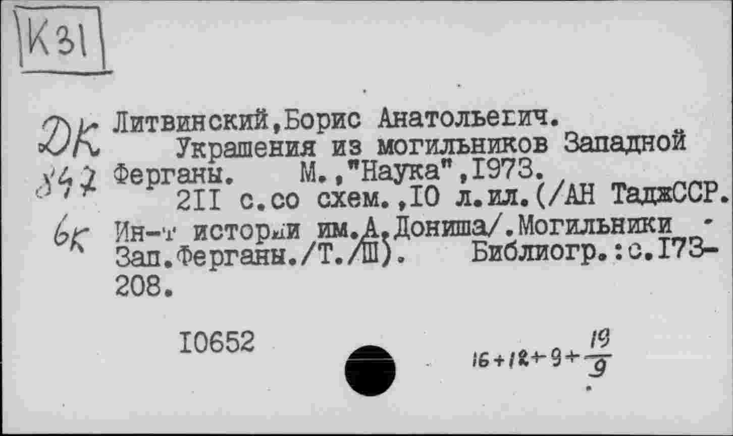 ﻿Ші
SK Мі к
Литвинский,Борис Анатольевич.
Украшения из могильников Западной Ферганы. М. /Наука", 1973.
211 с.со схем.,10 л.ил.(/АН ТаджССР. Ин-т истории им.А.Дониша/.Могильники ' Зап.Ферганы./Т./ш). Библиогр.:с.173-208.
10652
л /9